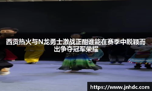 西贡热火与N龙勇士激战正酣谁能在赛季中脱颖而出争夺冠军荣耀