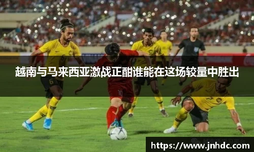 越南与马来西亚激战正酣谁能在这场较量中胜出